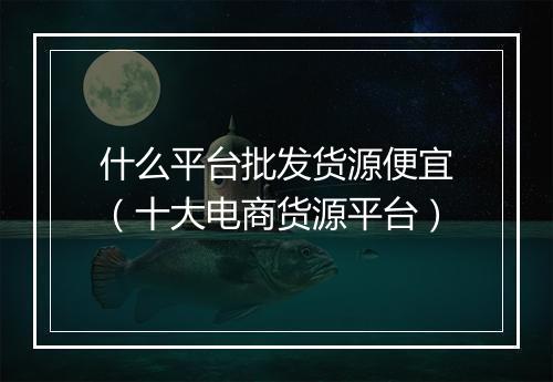 什么平台批发货源便宜（十大电商货源平台）