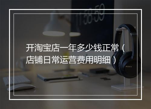 开淘宝店一年多少钱正常（店铺日常运营费用明细）
