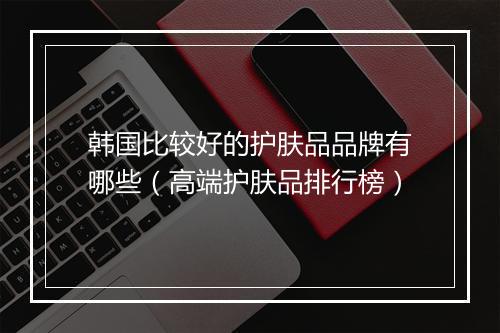 韩国比较好的护肤品品牌有哪些（高端护肤品排行榜）