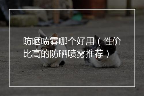 防晒喷雾哪个好用（性价比高的防晒喷雾推荐）