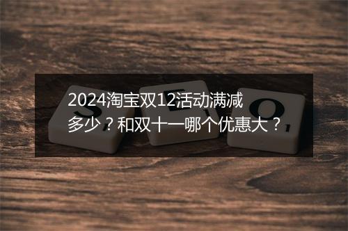2024淘宝双12活动满减多少？和双十一哪个优惠大？