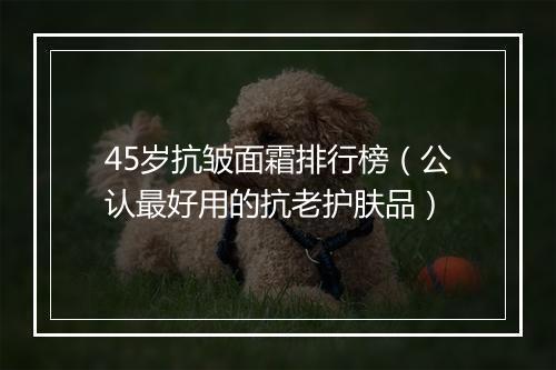 45岁抗皱面霜排行榜（公认最好用的抗老护肤品）
