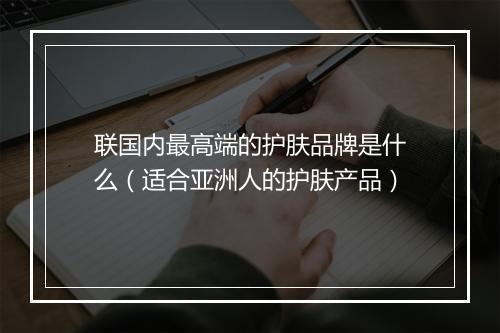 联国内最高端的护肤品牌是什么（适合亚洲人的护肤产品）