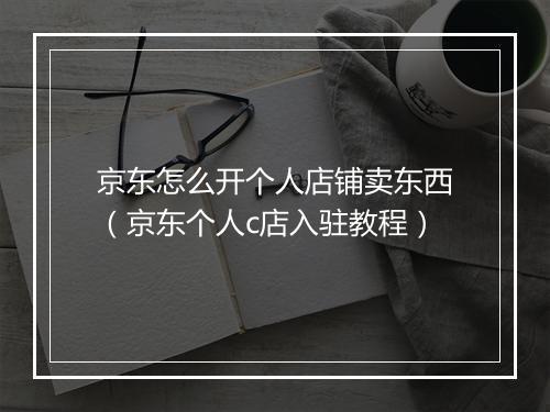 京东怎么开个人店铺卖东西（京东个人c店入驻教程）
