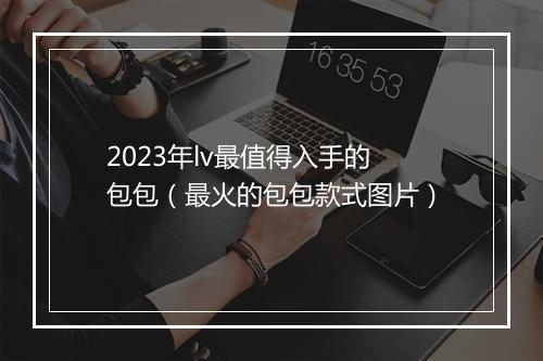 2023年lv最值得入手的包包（最火的包包款式图片）