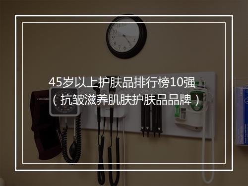 45岁以上护肤品排行榜10强（抗皱滋养肌肤护肤品品牌）