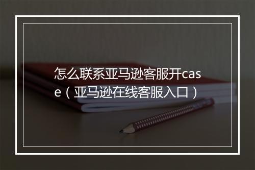 怎么联系亚马逊客服开case（亚马逊在线客服入口）