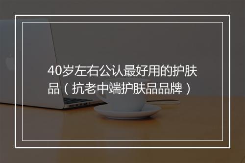 40岁左右公认最好用的护肤品（抗老中端护肤品品牌）