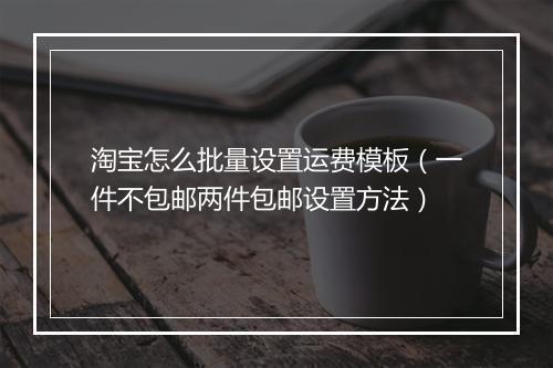 淘宝怎么批量设置运费模板（一件不包邮两件包邮设置方法）