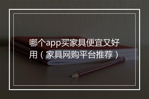 哪个app买家具便宜又好用（家具网购平台推荐）