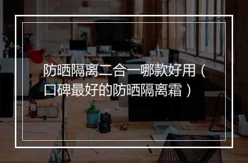 防晒隔离二合一哪款好用（口碑最好的防晒隔离霜）