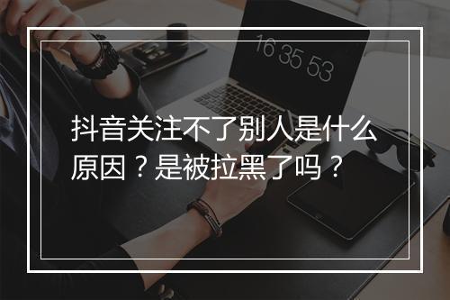 抖音关注不了别人是什么原因？是被拉黑了吗？