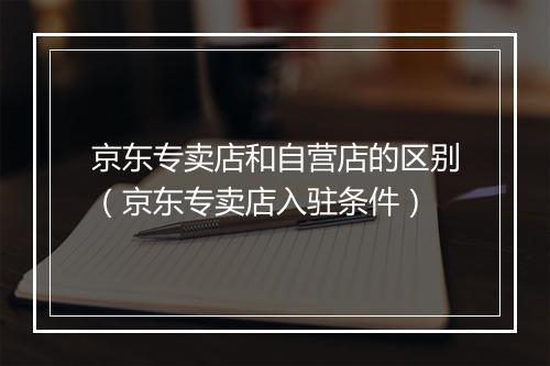 京东专卖店和自营店的区别（京东专卖店入驻条件）