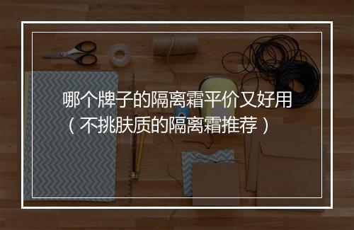 哪个牌子的隔离霜平价又好用（不挑肤质的隔离霜推荐）