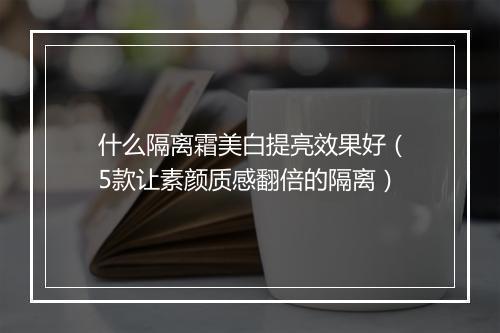 什么隔离霜美白提亮效果好（5款让素颜质感翻倍的隔离）