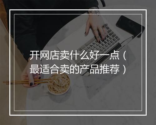开网店卖什么好一点（最适合卖的产品推荐）