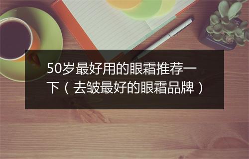 50岁最好用的眼霜推荐一下（去皱最好的眼霜品牌）