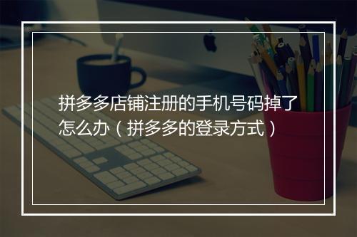 拼多多店铺注册的手机号码掉了怎么办（拼多多的登录方式）