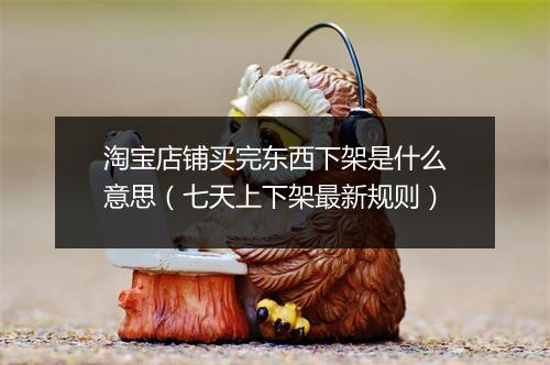 淘宝店铺买完东西下架是什么意思（七天上下架最新规则）
