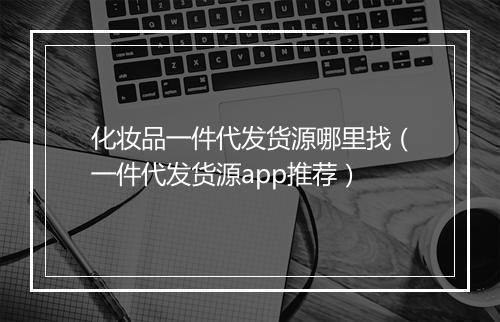 化妆品一件代发货源哪里找（一件代发货源app推荐）