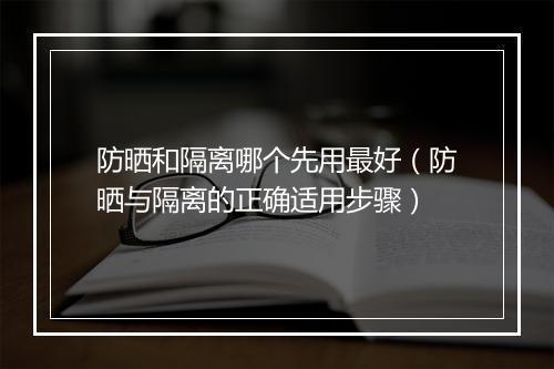 防晒和隔离哪个先用最好（防晒与隔离的正确适用步骤）