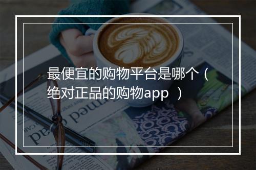 最便宜的购物平台是哪个（绝对正品的购物app ）