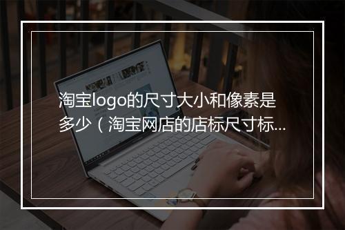 淘宝logo的尺寸大小和像素是多少（淘宝网店的店标尺寸标准）