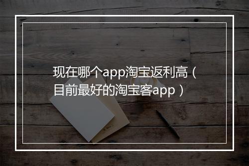 现在哪个app淘宝返利高（目前最好的淘宝客app）