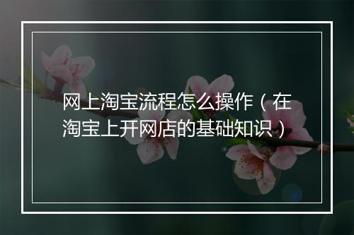 网上淘宝流程怎么操作（在淘宝上开网店的基础知识）