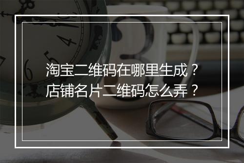 淘宝二维码在哪里生成？店铺名片二维码怎么弄？