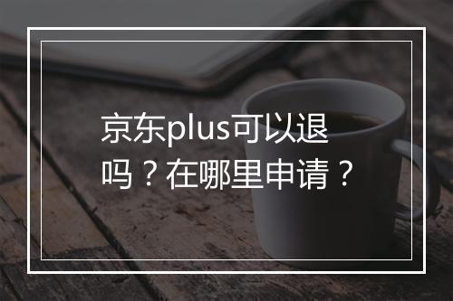 京东plus可以退吗？在哪里申请？