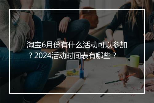 淘宝6月份有什么活动可以参加？2024活动时间表有哪些？
