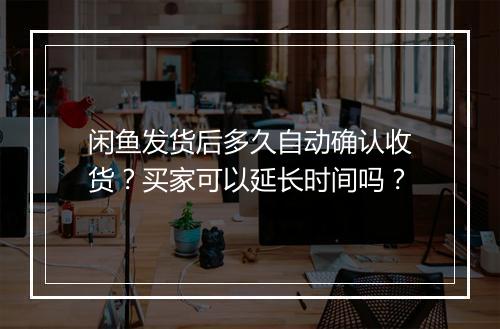 闲鱼发货后多久自动确认收货？买家可以延长时间吗？
