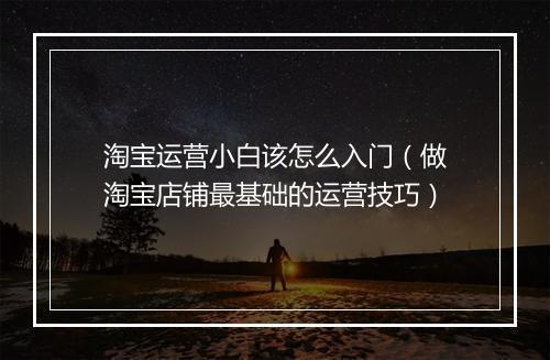 淘宝运营小白该怎么入门（做淘宝店铺最基础的运营技巧）
