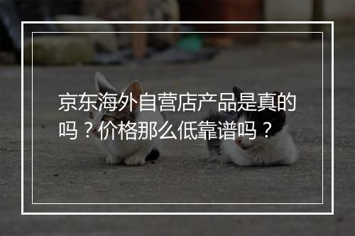 京东海外自营店产品是真的吗？价格那么低靠谱吗？