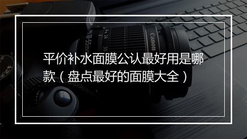 平价补水面膜公认最好用是哪款（盘点最好的面膜大全）