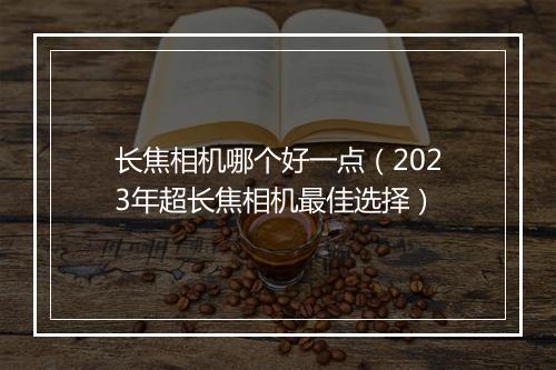 长焦相机哪个好一点（2023年超长焦相机最佳选择）