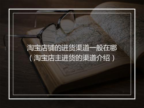 淘宝店铺的进货渠道一般在哪（淘宝店主进货的渠道介绍）