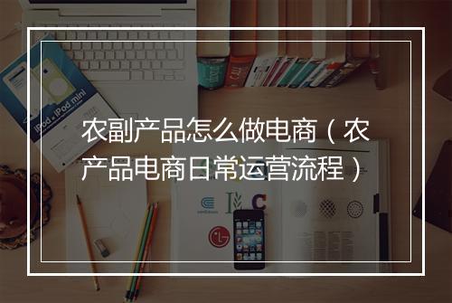农副产品怎么做电商（农产品电商日常运营流程）