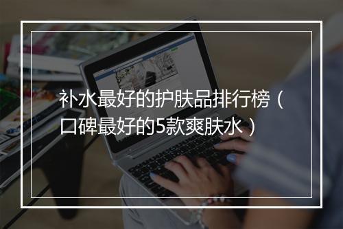 补水最好的护肤品排行榜（口碑最好的5款爽肤水）