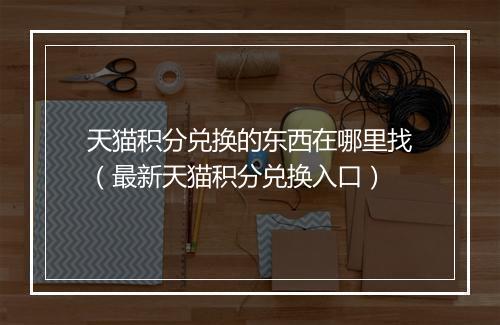 天猫积分兑换的东西在哪里找（最新天猫积分兑换入口）