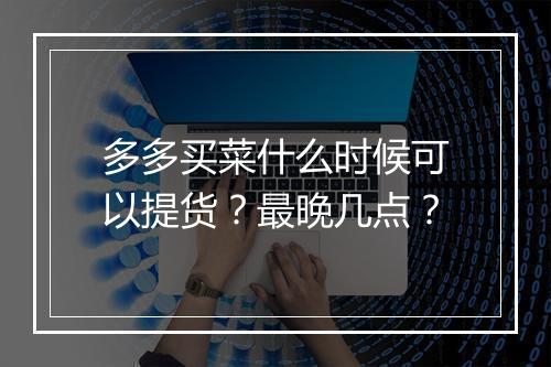 多多买菜什么时候可以提货？最晚几点？