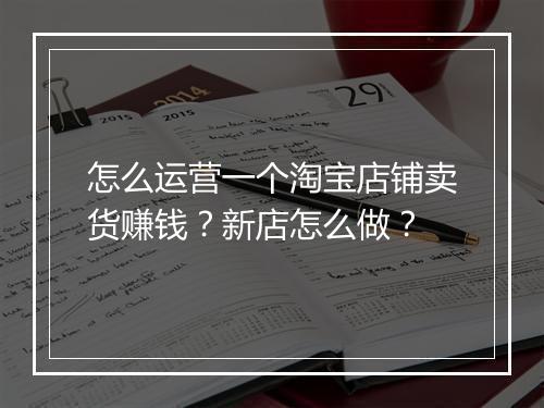 怎么运营一个淘宝店铺卖货赚钱？新店怎么做？