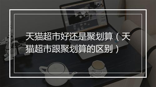 天猫超市好还是聚划算（天猫超市跟聚划算的区别）