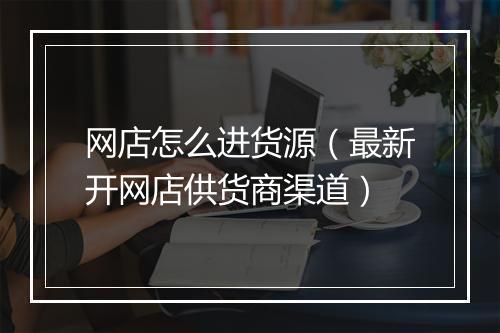 网店怎么进货源（最新开网店供货商渠道）