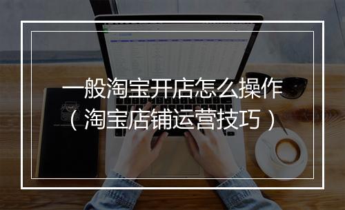 一般淘宝开店怎么操作（淘宝店铺运营技巧）