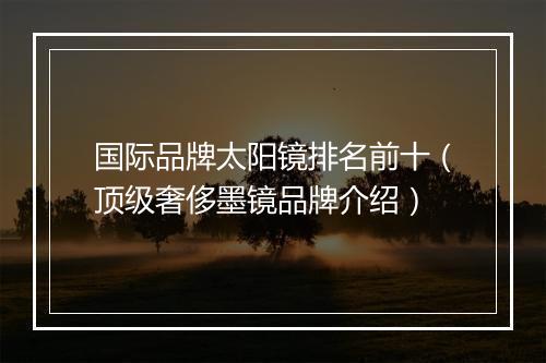 国际品牌太阳镜排名前十（顶级奢侈墨镜品牌介绍）