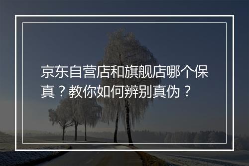 京东自营店和旗舰店哪个保真？教你如何辨别真伪？