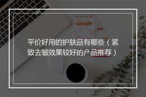 平价好用的护肤品有哪些（紧致去皱效果较好的产品推荐）