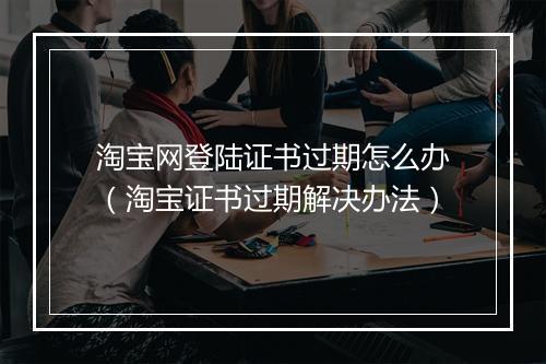 淘宝网登陆证书过期怎么办（淘宝证书过期解决办法）